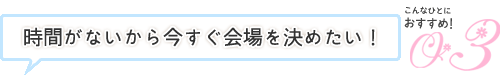 時間がないから今すぐ会場を決めたい！