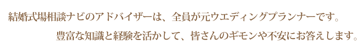 結婚式場相談ナビのアドバイザーは、全員が元ウエディングプランナーです。豊富な知識と経験を活かして、皆さんのギモンや不安にお答えします。