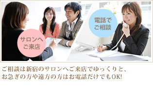 ご相談は新宿のサロンへご来店でゆっくりと、お急ぎの方や遠方の方はお電話だけでもOK!